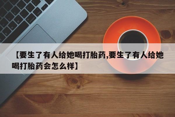 打胎药全国包邮购买联系方式微信【要生了有人给她喝打胎药,要生了有人给她喝打胎药会怎么样】