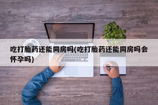 打胎药全国包邮购买联系方式微信吃打胎药还能同房吗(吃打胎药还能同房吗会怀孕吗)