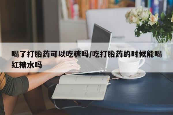 打胎药全国包邮购买联系方式微信喝了打胎药可以吃糖吗/吃打胎药的时候能喝红糖水吗