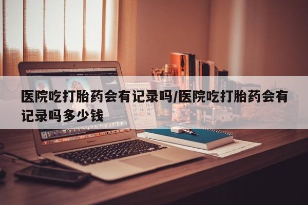 打胎药全国包邮购买联系方式微信医院吃打胎药会有记录吗/医院吃打胎药会有记录吗多少钱