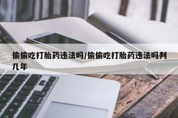 打胎药全国包邮购买联系方式微信偷偷吃打胎药违法吗/偷偷吃打胎药违法吗判几年