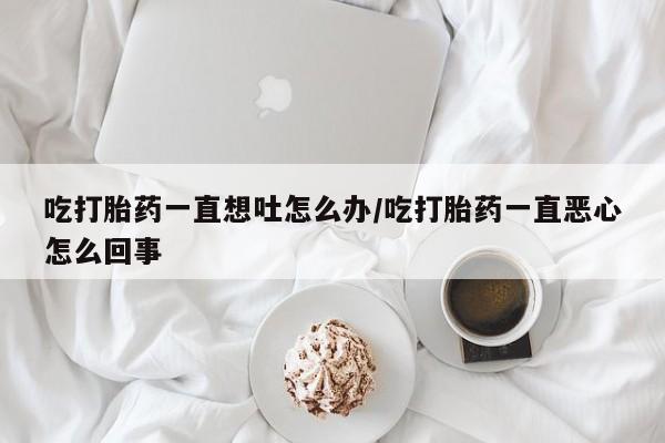 打胎药全国包邮购买联系方式微信吃打胎药一直想吐怎么办/吃打胎药一直恶心怎么回事