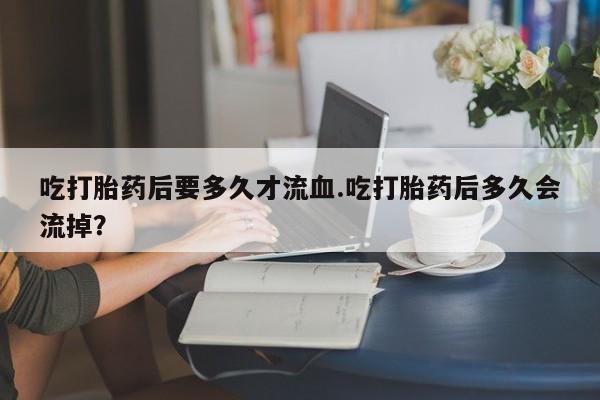 打胎药全国包邮购买联系方式微信吃打胎药后要多久才流血.吃打胎药后多久会流掉？