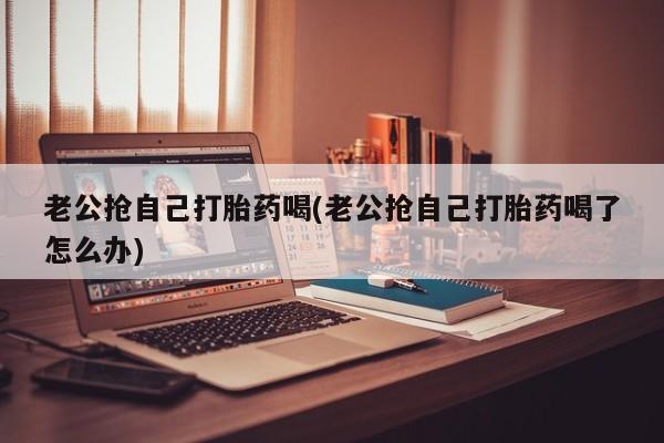 打胎药全国包邮购买联系方式微信老公抢自己打胎药喝(老公抢自己打胎药喝了怎么办)