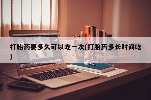 打胎药全国包邮购买联系方式微信打胎药要多久可以吃一次(打胎药多长时间吃)