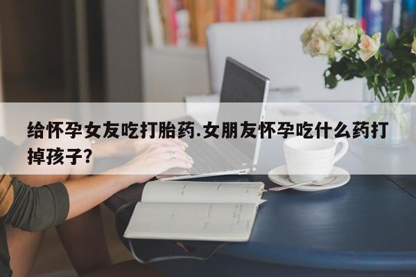 打胎药全国包邮购买联系方式微信给怀孕女友吃打胎药.女朋友怀孕吃什么药打掉孩子?