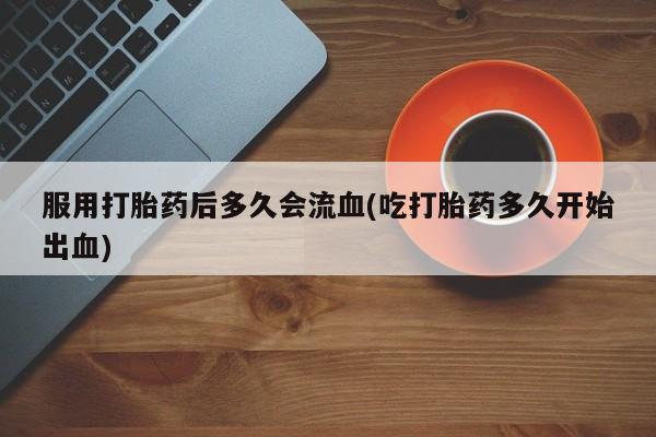 打胎药全国包邮购买联系方式微信服用打胎药后多久会流血(吃打胎药多久开始出血)