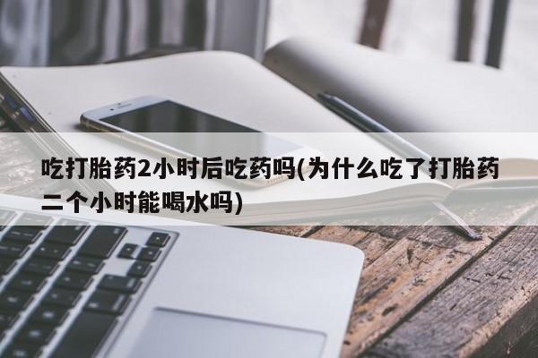 打胎药全国包邮购买联系方式微信吃打胎药2小时后吃药吗(为什么吃了打胎药二个小时能喝水吗)