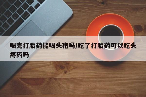 打胎药全国包邮购买联系方式微信喝完打胎药能喝头孢吗/吃了打胎药可以吃头疼药吗