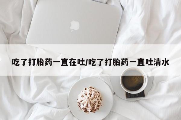 打胎药全国包邮购买联系方式微信吃了打胎药一直在吐/吃了打胎药一直吐清水