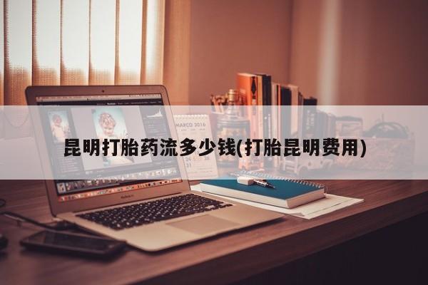打胎药全国包邮购买联系方式微信昆明打胎药流多少钱(打胎昆明费用)