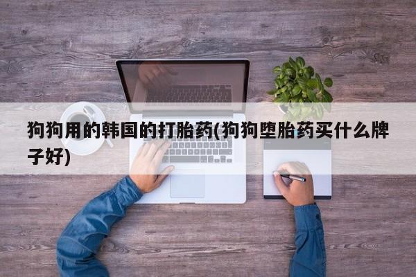 打胎药全国包邮购买联系方式微信狗狗用的韩国的打胎药(狗狗堕胎药买什么牌子好)
