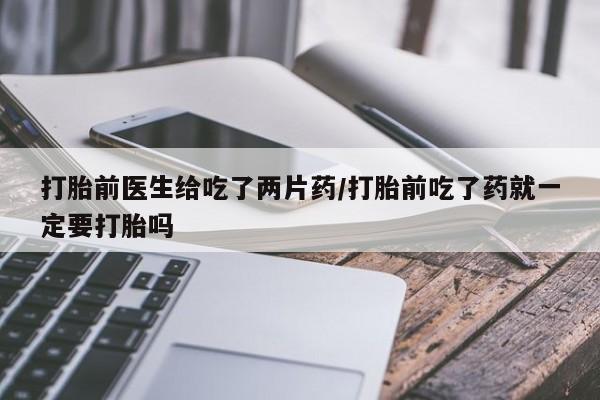 打胎药全国包邮购买联系方式微信打胎前医生给吃了两片药/打胎前吃了药就一定要打胎吗