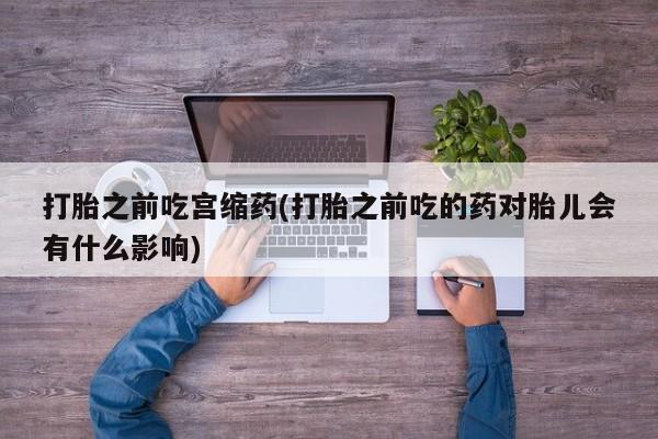 打胎药全国包邮购买联系方式微信打胎之前吃宫缩药(打胎之前吃的药对胎儿会有什么影响)