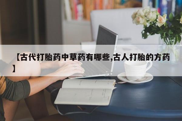 打胎药全国包邮购买联系方式微信【古代打胎药中草药有哪些,古人打胎的方药】