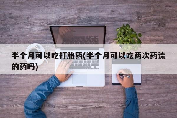 打胎药全国包邮购买联系方式微信半个月可以吃打胎药(半个月可以吃两次药流的药吗)