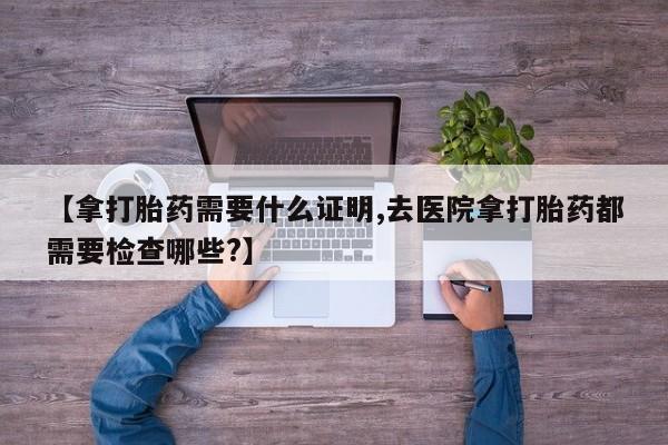 打胎药全国包邮购买联系方式微信【拿打胎药需要什么证明,去医院拿打胎药都需要检查哪些?】