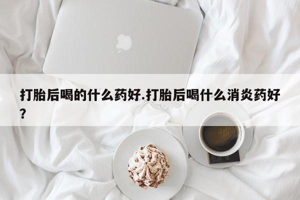 打胎药全国包邮购买联系方式微信打胎后喝的什么药好.打胎后喝什么消炎药好？