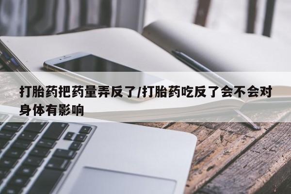 打胎药全国包邮购买联系方式微信打胎药把药量弄反了/打胎药吃反了会不会对身体有影响