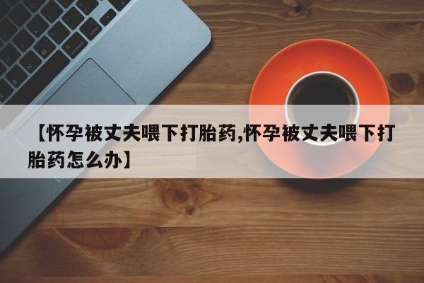打胎药全国包邮购买联系方式微信【怀孕被丈夫喂下打胎药,怀孕被丈夫喂下打胎药怎么办】