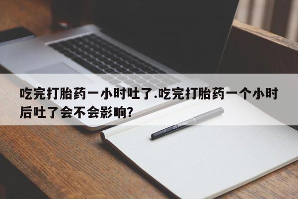 打胎药全国包邮购买联系方式微信吃完打胎药一小时吐了.吃完打胎药一个小时后吐了会不会影响？