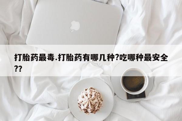 打胎药全国包邮购买联系方式微信打胎药最毒.打胎药有哪几种?吃哪种最安全?？