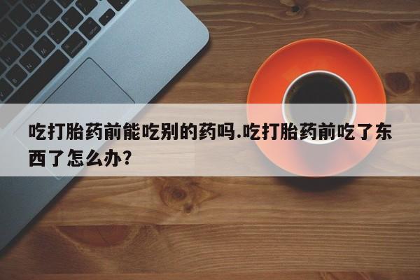 打胎药全国包邮购买联系方式微信吃打胎药前能吃别的药吗.吃打胎药前吃了东西了怎么办？