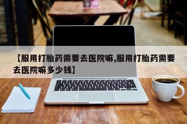 打胎药全国包邮购买联系方式微信【服用打胎药需要去医院嘛,服用打胎药需要去医院嘛多少钱】