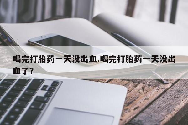 打胎药全国包邮购买联系方式微信喝完打胎药一天没出血.喝完打胎药一天没出血了？