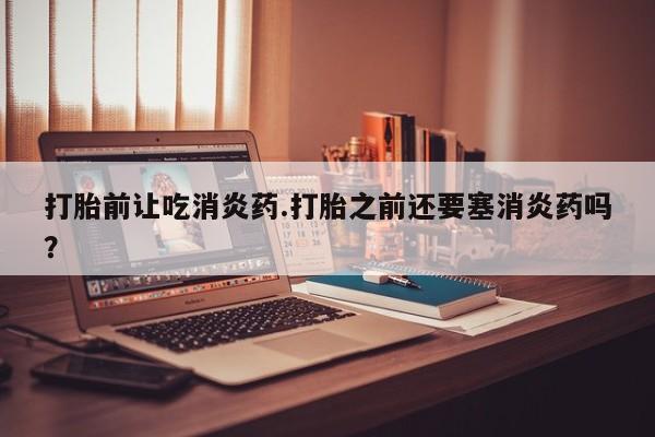 打胎药全国包邮购买联系方式微信打胎前让吃消炎药.打胎之前还要塞消炎药吗？