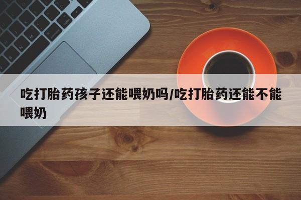 打胎药全国包邮购买联系方式微信吃打胎药孩子还能喂奶吗/吃打胎药还能不能喂奶