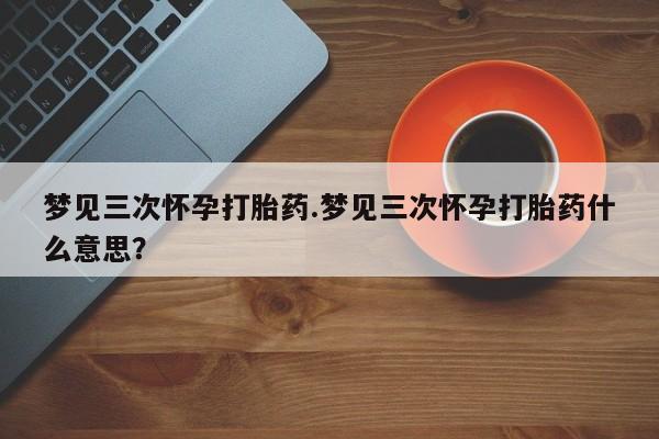 打胎药全国包邮购买联系方式微信梦见三次怀孕打胎药.梦见三次怀孕打胎药什么意思？
