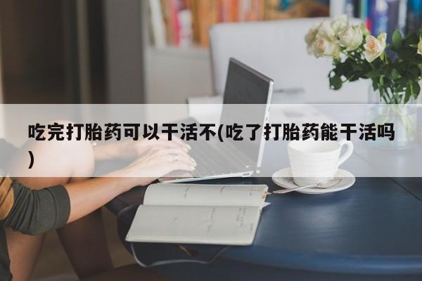 打胎药全国包邮购买联系方式微信吃完打胎药可以干活不(吃了打胎药能干活吗)