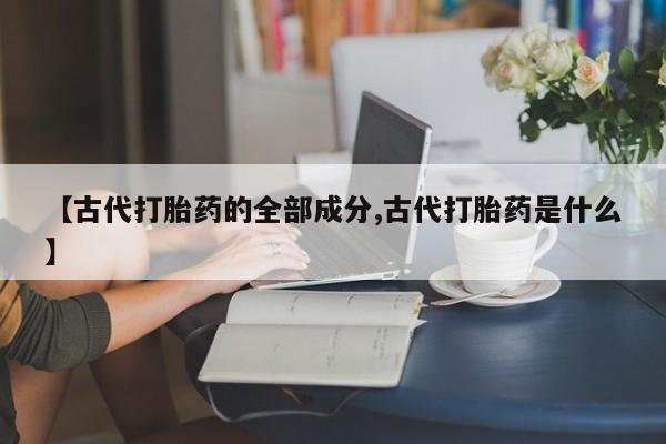 打胎药全国包邮购买联系方式微信【古代打胎药的全部成分,古代打胎药是什么】