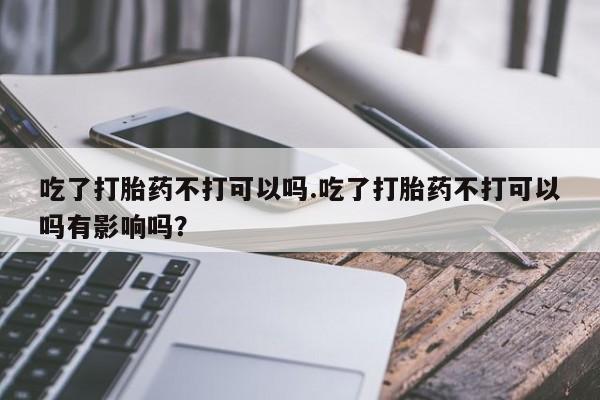 打胎药全国包邮购买联系方式微信吃了打胎药不打可以吗.吃了打胎药不打可以吗有影响吗？