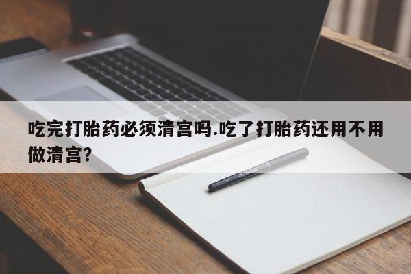 打胎药全国包邮购买联系方式微信吃完打胎药必须清宫吗.吃了打胎药还用不用做清宫？