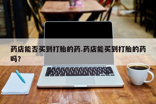 打胎药全国包邮购买联系方式微信药店能否买到打胎的药.药店能买到打胎的药吗？