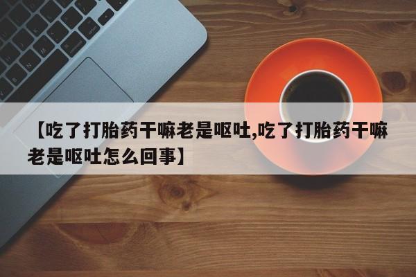 打胎药全国包邮购买联系方式微信【吃了打胎药干嘛老是呕吐,吃了打胎药干嘛老是呕吐怎么回事】