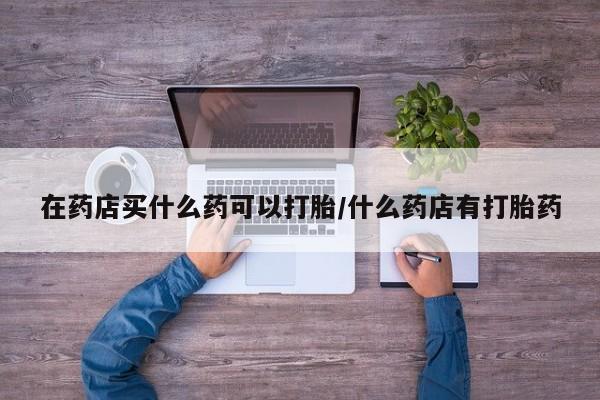 打胎药全国包邮购买联系方式微信在药店买什么药可以打胎/什么药店有打胎药