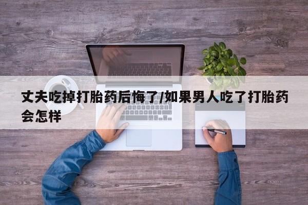 打胎药全国包邮购买联系方式微信丈夫吃掉打胎药后悔了/如果男人吃了打胎药会怎样