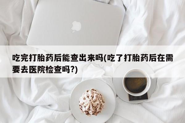 打胎药全国包邮购买联系方式微信吃完打胎药后能查出来吗(吃了打胎药后在需要去医院检查吗?)