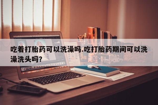 打胎药全国包邮购买联系方式微信吃着打胎药可以洗澡吗.吃打胎药期间可以洗澡洗头吗？