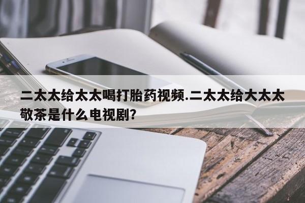 打胎药全国包邮购买联系方式微信二太太给太太喝打胎药视频.二太太给大太太敬茶是什么电视剧？