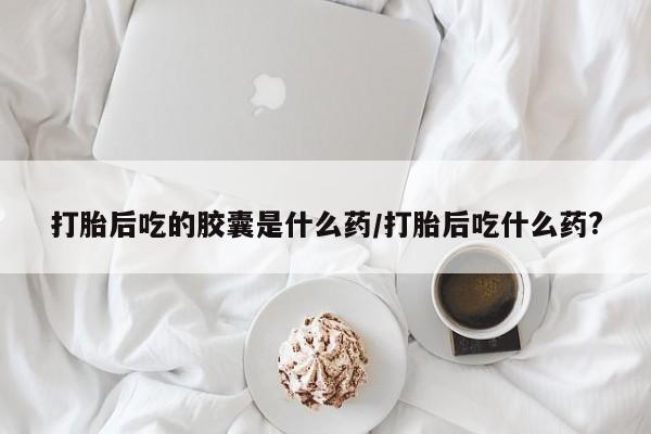 打胎药全国包邮购买联系方式微信打胎后吃的胶囊是什么药/打胎后吃什么药?
