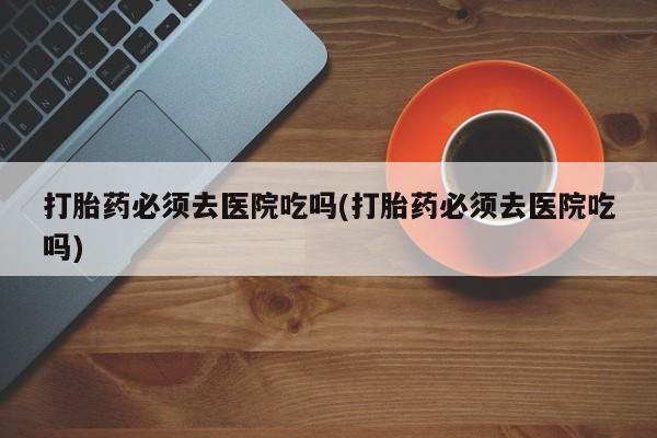 打胎药全国包邮购买联系方式微信打胎药必须去医院吃吗(打胎药必须去医院吃吗)