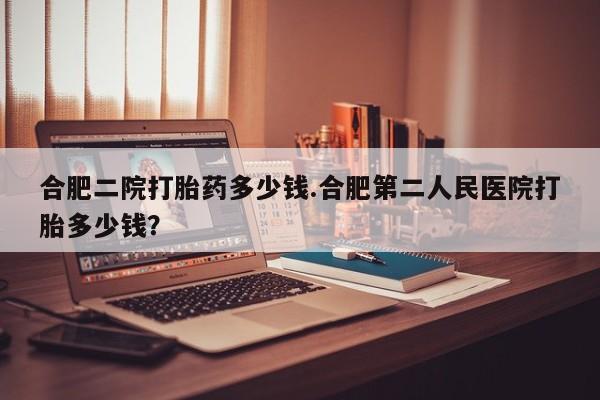 打胎药全国包邮购买联系方式微信合肥二院打胎药多少钱.合肥第二人民医院打胎多少钱？