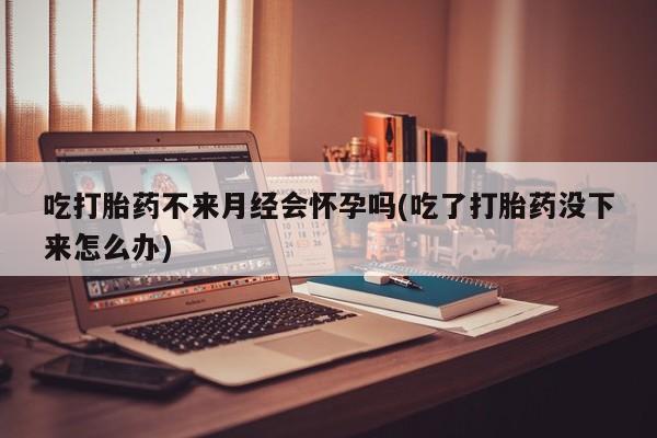 打胎药全国包邮购买联系方式微信吃打胎药不来月经会怀孕吗(吃了打胎药没下来怎么办)