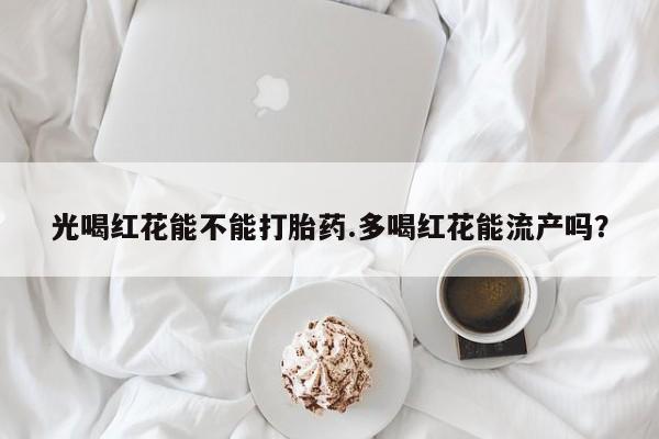 打胎药全国包邮购买联系方式微信光喝红花能不能打胎药.多喝红花能流产吗？