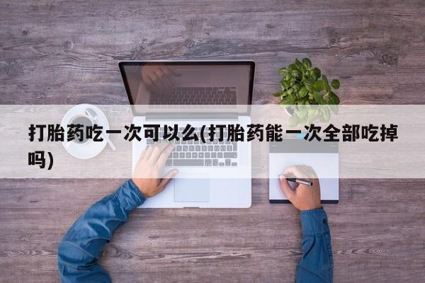 打胎药全国包邮购买联系方式微信打胎药吃一次可以么(打胎药能一次全部吃掉吗)
