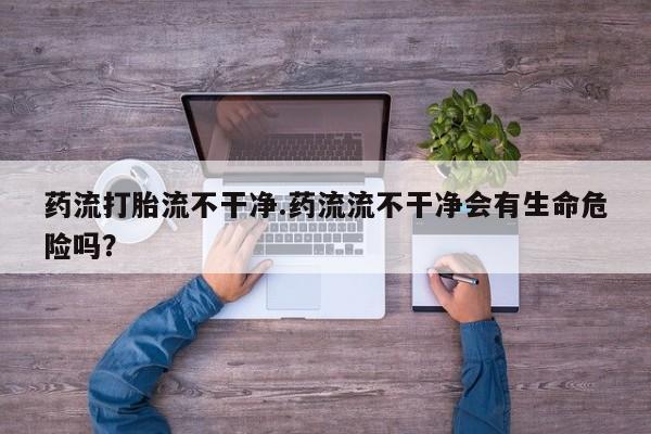 打胎药全国包邮购买联系方式微信药流打胎流不干净.药流流不干净会有生命危险吗？